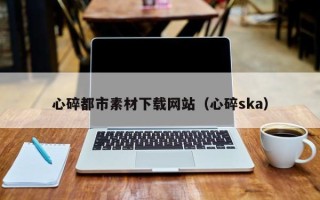 磁县心碎都市素材下载网站（心碎ska）